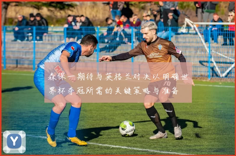 森保一期待与英格兰对决以明确世界杯夺冠所需的关键策略与准备