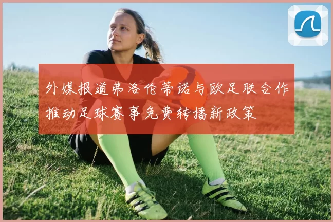 外媒报道弗洛伦蒂诺与欧足联合作推动足球赛事免费转播新政策