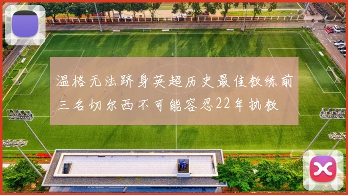 温格无法跻身英超历史最佳教练前三名切尔西不可能容忍22年执教