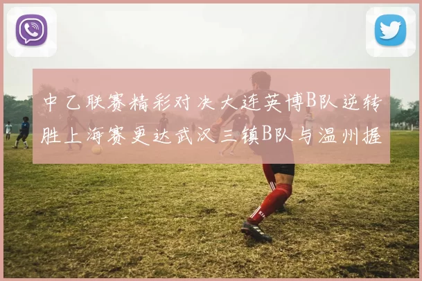中乙联赛精彩对决大连英博B队逆转胜上海赛更达武汉三镇B队与温州握手言和