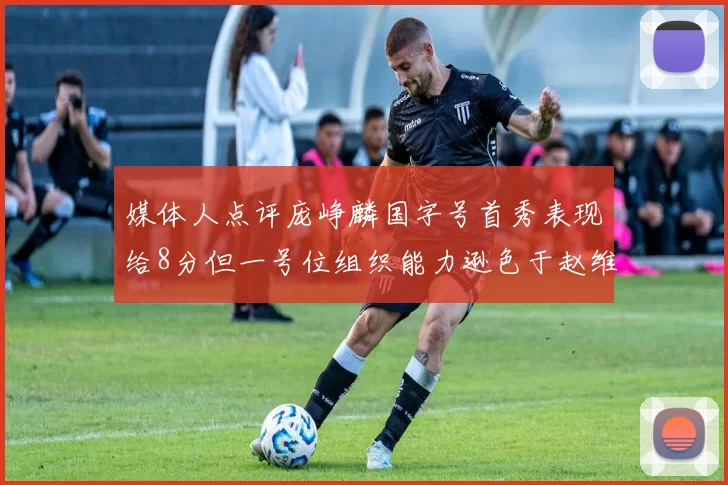 媒体人点评庞峥麟国字号首秀表现给8分但一号位组织能力逊色于赵维伦