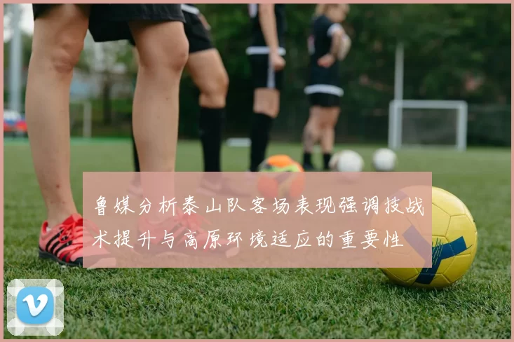 鲁媒分析泰山队客场表现强调技战术提升与高原环境适应的重要性