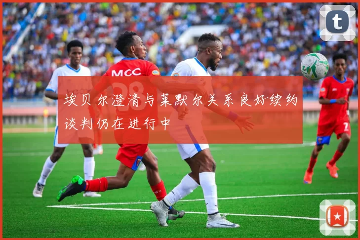 埃贝尔澄清与莱默尔关系良好续约谈判仍在进行中