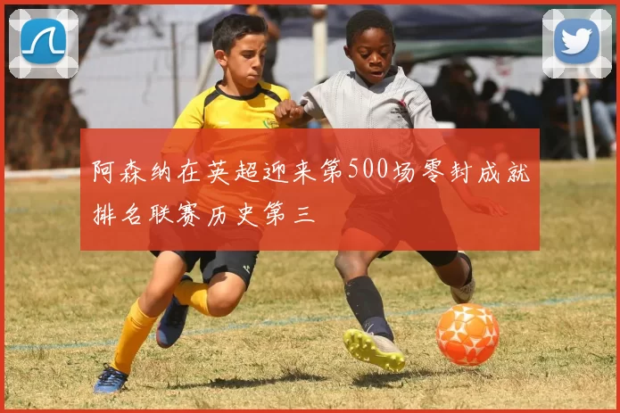 阿森纳在英超迎来第500场零封成就排名联赛历史第三