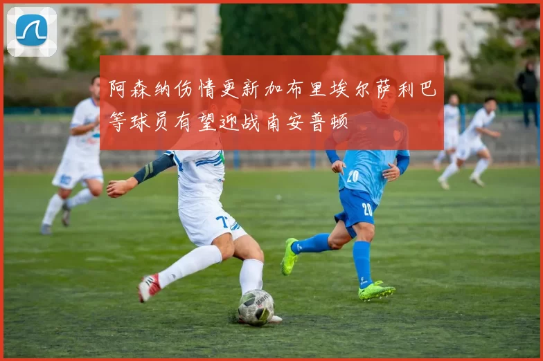阿森纳伤情更新加布里埃尔萨利巴等球员有望迎战南安普顿