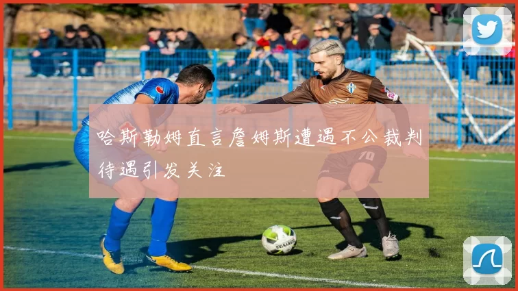 哈斯勒姆直言詹姆斯遭遇不公裁判待遇引发关注