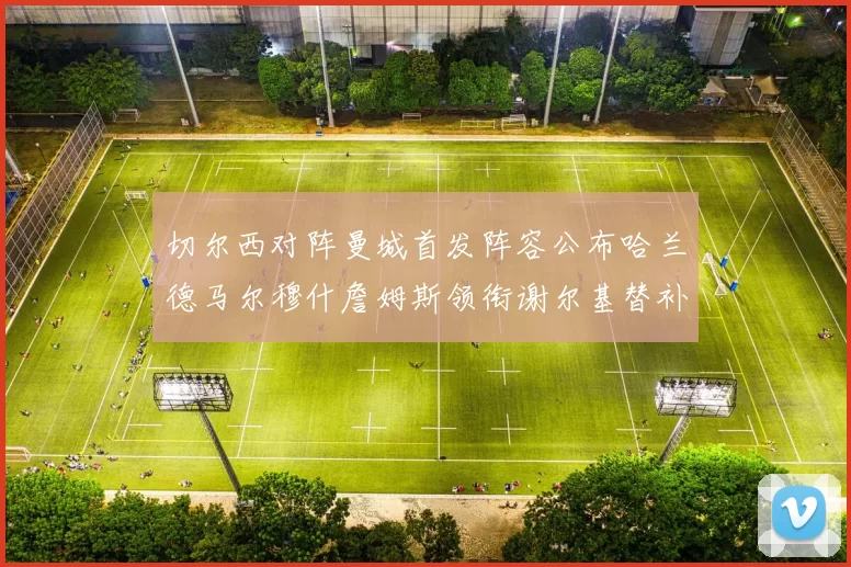 切尔西对阵曼城首发阵容公布哈兰德马尔穆什詹姆斯领衔谢尔基替补出战