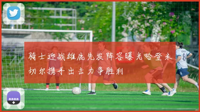 骑士迎战雄鹿先发阵容曝光哈登米切尔携手出击力争胜利