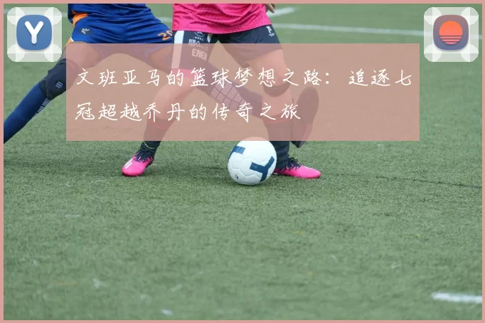 文班亚马的篮球梦想之路：追逐七冠超越乔丹的传奇之旅