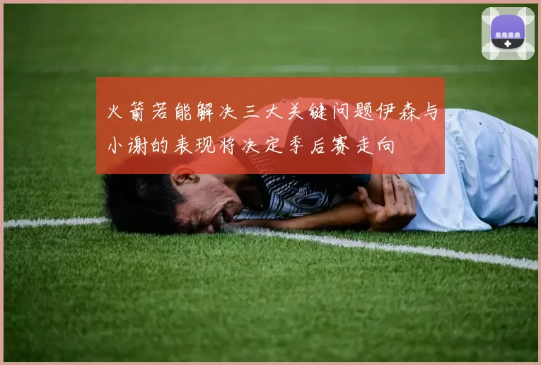 火箭若能解决三大关键问题伊森与小谢的表现将决定季后赛走向