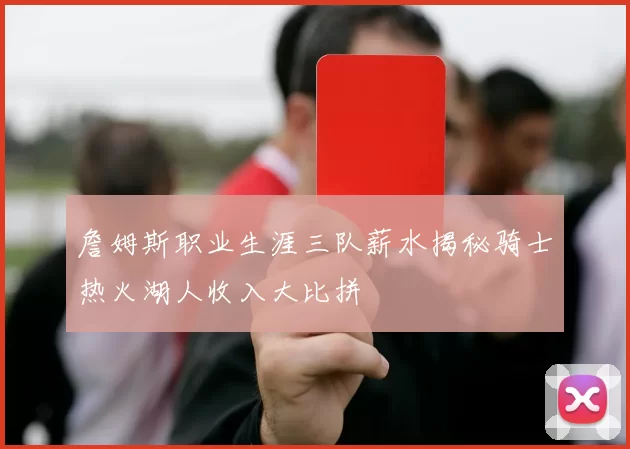 詹姆斯职业生涯三队薪水揭秘骑士热火湖人收入大比拼