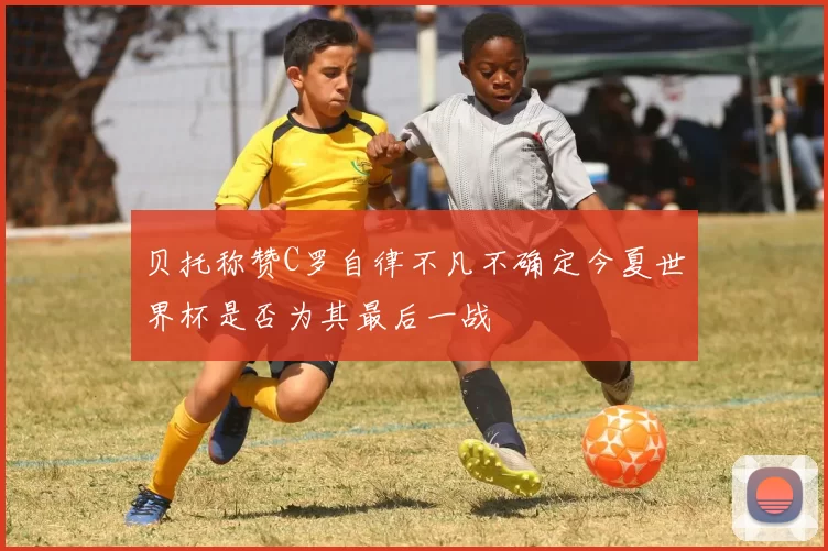 贝托称赞C罗自律不凡不确定今夏世界杯是否为其最后一战
