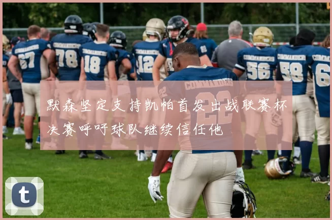 默森坚定支持凯帕首发出战联赛杯决赛呼吁球队继续信任他
