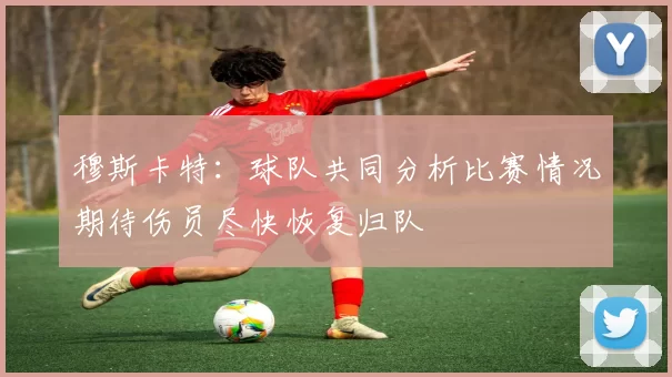 穆斯卡特：球队共同分析比赛情况期待伤员尽快恢复归队