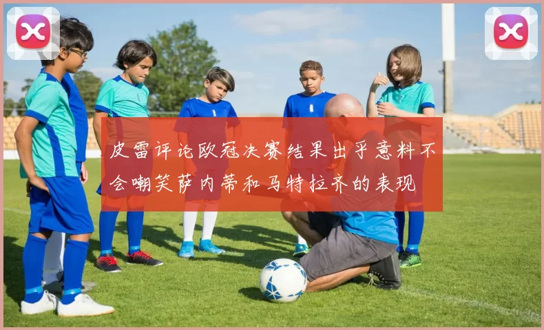 皮雷评论欧冠决赛结果出乎意料不会嘲笑萨内蒂和马特拉齐的表现