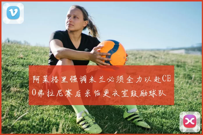 阿莱格里强调米兰必须全力以赴CEO弗拉尼赛后亲临更衣室鼓励球队