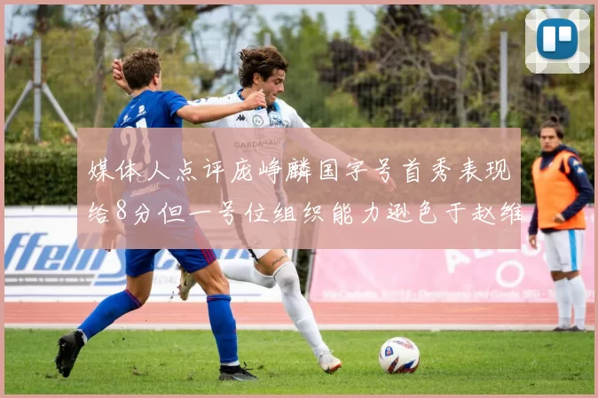 媒体人点评庞峥麟国字号首秀表现给8分但一号位组织能力逊色于赵维伦